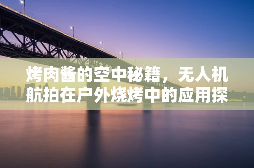 烤肉酱的空中秘籍，无人机航拍在户外烧烤中的应用探索