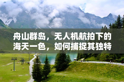 舟山群岛，无人机航拍下的海天一色，如何捕捉其独特魅力？