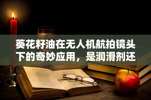 葵花籽油在无人机航拍镜头下的奇妙应用，是润滑剂还是空中‘油’画？