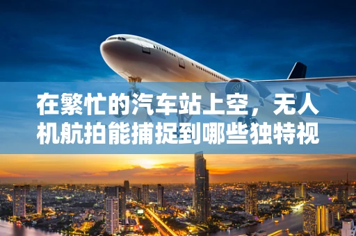 在繁忙的汽车站上空，无人机航拍能捕捉到哪些独特视角？