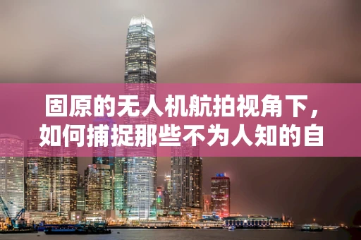 固原的无人机航拍视角下，如何捕捉那些不为人知的自然奇观？