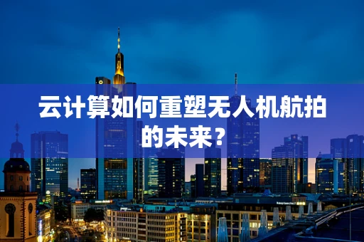 云计算如何重塑无人机航拍的未来？