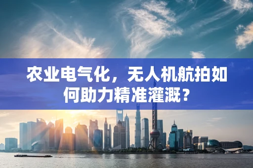 农业电气化，无人机航拍如何助力精准灌溉？