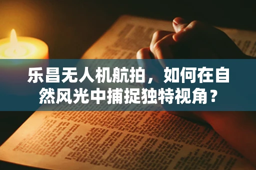 乐昌无人机航拍，如何在自然风光中捕捉独特视角？