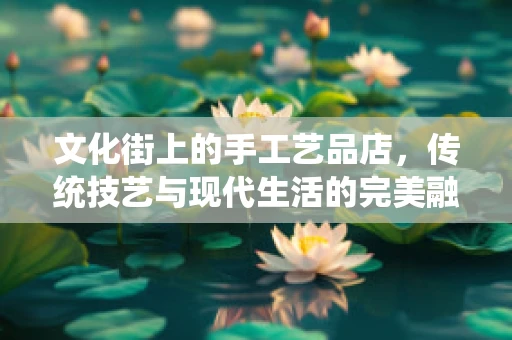 文化街上的手工艺品店，传统技艺与现代生活的完美融合