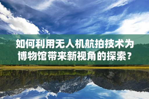 如何利用无人机航拍技术为博物馆带来新视角的探索？