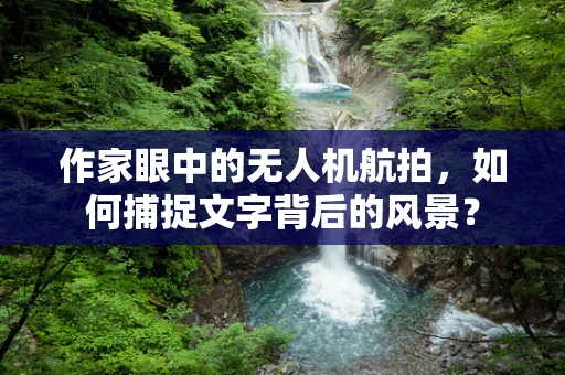 作家眼中的无人机航拍，如何捕捉文字背后的风景？