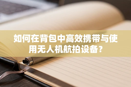 如何在背包中高效携带与使用无人机航拍设备？