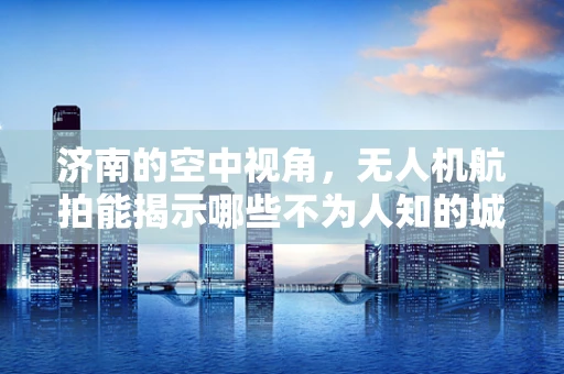 济南的空中视角，无人机航拍能揭示哪些不为人知的城市秘密？