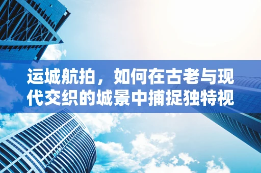 运城航拍，如何在古老与现代交织的城景中捕捉独特视角？