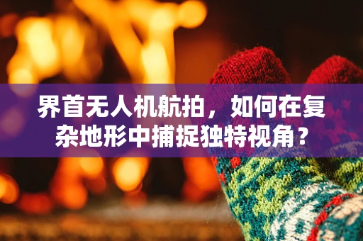 界首无人机航拍，如何在复杂地形中捕捉独特视角？