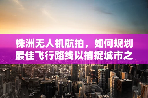 株洲无人机航拍，如何规划最佳飞行路线以捕捉城市之美？