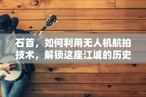 石首，如何利用无人机航拍技术，解锁这座江城的历史与现代交融之美？