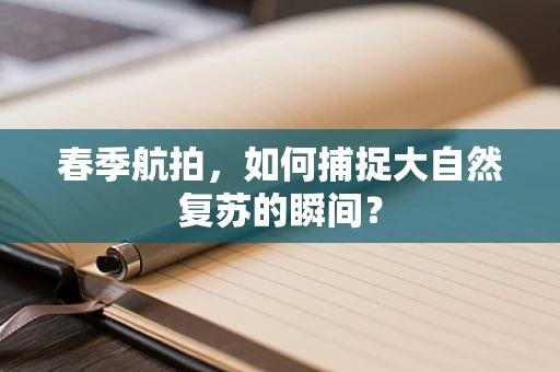 春季航拍，如何捕捉大自然复苏的瞬间？