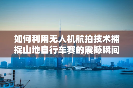 如何利用无人机航拍技术捕捉山地自行车赛的震撼瞬间？
