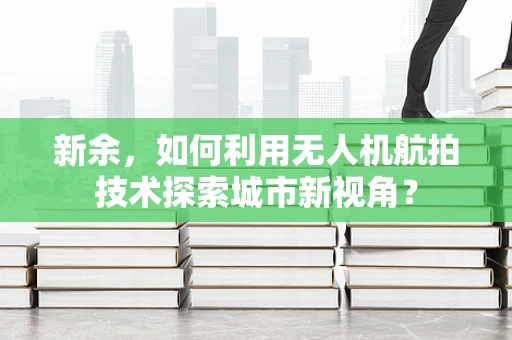 新余，如何利用无人机航拍技术探索城市新视角？