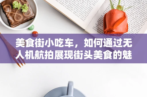 美食街小吃车，如何通过无人机航拍展现街头美食的魅力？