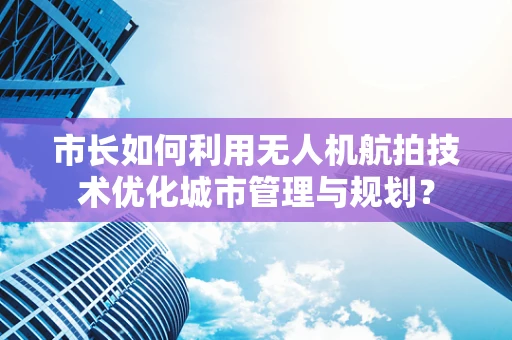 市长如何利用无人机航拍技术优化城市管理与规划？