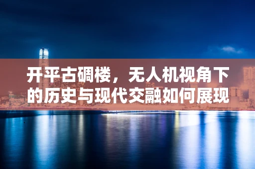 开平古碉楼，无人机视角下的历史与现代交融如何展现？