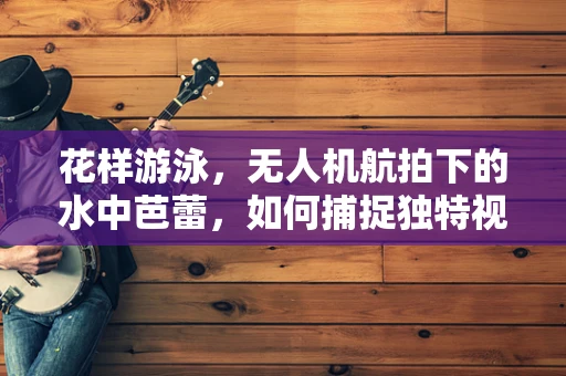 花样游泳，无人机航拍下的水中芭蕾，如何捕捉独特视角？