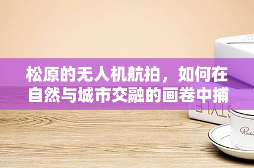 松原的无人机航拍，如何在自然与城市交融的画卷中捕捉独特视角？