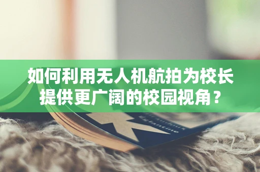 如何利用无人机航拍为校长提供更广阔的校园视角？