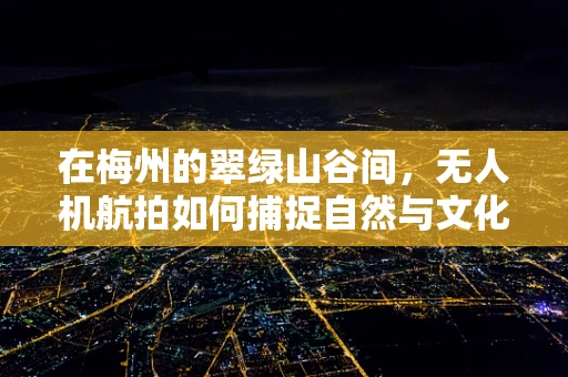 在梅州的翠绿山谷间，无人机航拍如何捕捉自然与文化的和谐共生？