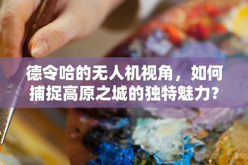 德令哈的无人机视角，如何捕捉高原之城的独特魅力？