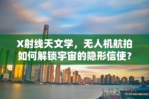 X射线天文学，无人机航拍如何解锁宇宙的隐形信使？