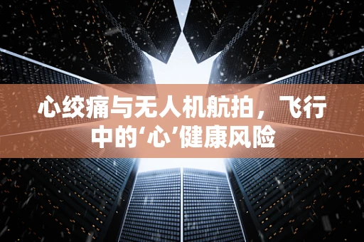 心绞痛与无人机航拍，飞行中的‘心’健康风险