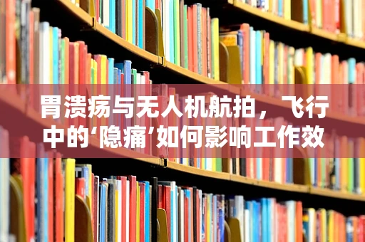 胃溃疡与无人机航拍，飞行中的‘隐痛’如何影响工作效率？