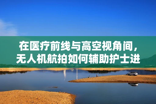 在医疗前线与高空视角间，无人机航拍如何辅助护士进行灾害救援？