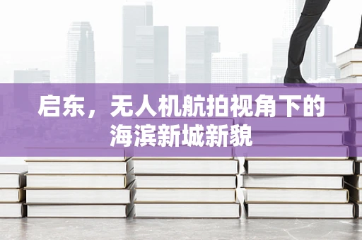 启东，无人机航拍视角下的海滨新城新貌