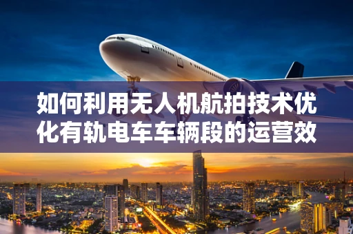 如何利用无人机航拍技术优化有轨电车车辆段的运营效率？