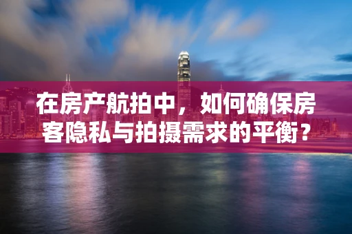 在房产航拍中，如何确保房客隐私与拍摄需求的平衡？
