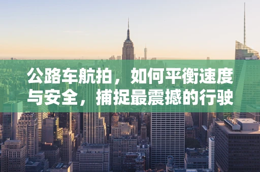 公路车航拍，如何平衡速度与安全，捕捉最震撼的行驶瞬间？