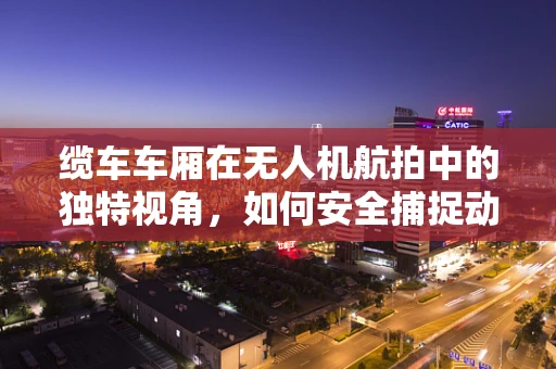 缆车车厢在无人机航拍中的独特视角，如何安全捕捉动态美景？