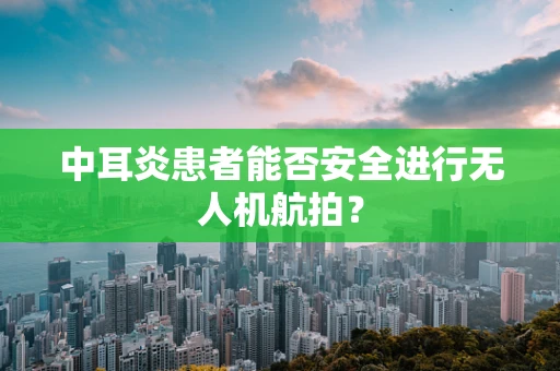 中耳炎患者能否安全进行无人机航拍？