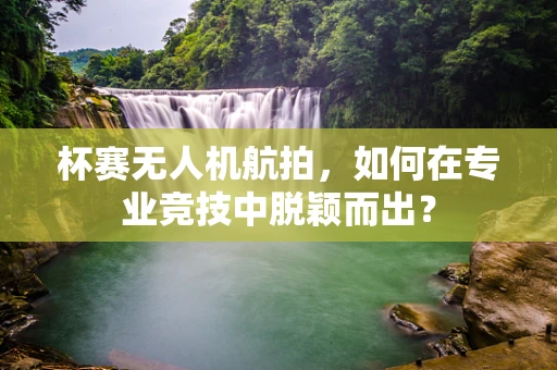 杯赛无人机航拍，如何在专业竞技中脱颖而出？
