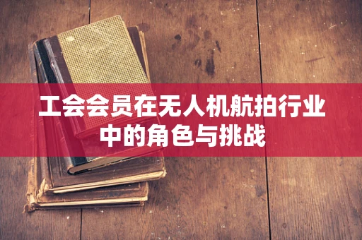 工会会员在无人机航拍行业中的角色与挑战