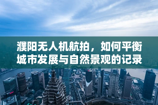 濮阳无人机航拍，如何平衡城市发展与自然景观的记录？