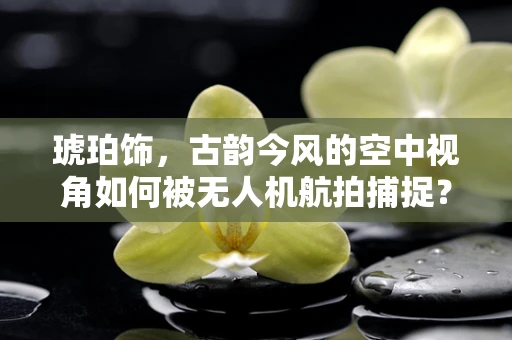 琥珀饰，古韵今风的空中视角如何被无人机航拍捕捉？