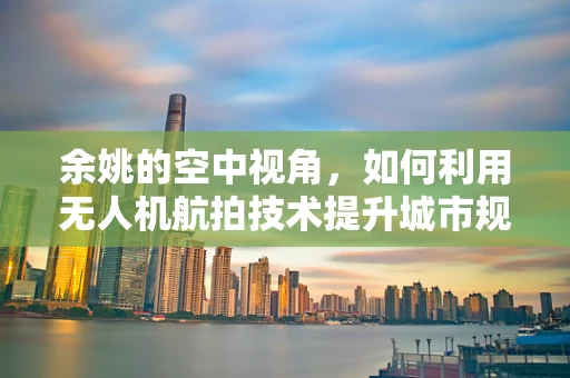 余姚的空中视角，如何利用无人机航拍技术提升城市规划与旅游发展？