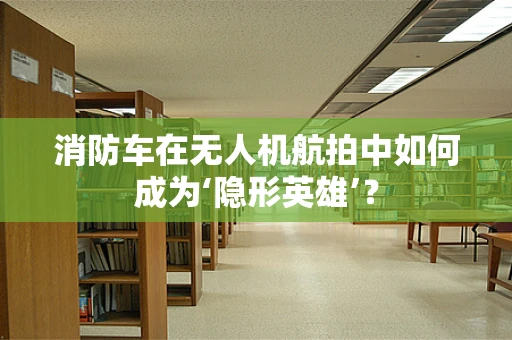 消防车在无人机航拍中如何成为‘隐形英雄’？