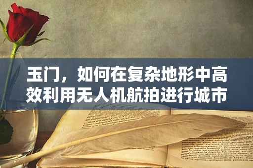 玉门，如何在复杂地形中高效利用无人机航拍进行城市规划？