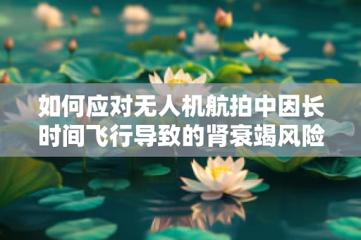 如何应对无人机航拍中因长时间飞行导致的肾衰竭风险？