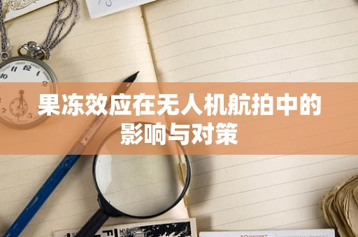 果冻效应在无人机航拍中的影响与对策
