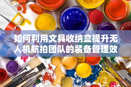 如何利用文具收纳盒提升无人机航拍团队的装备管理效率？