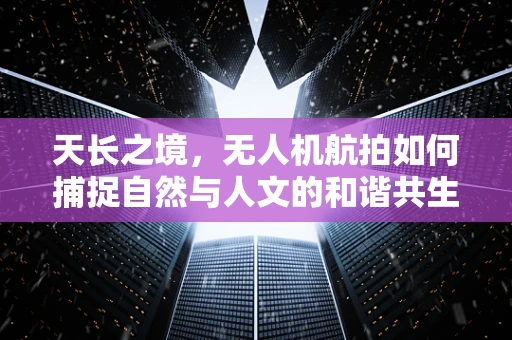 天长之境，无人机航拍如何捕捉自然与人文的和谐共生？