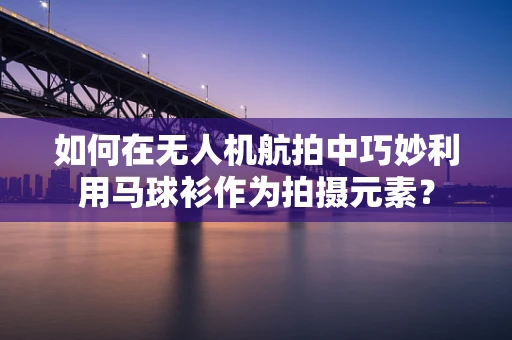 如何在无人机航拍中巧妙利用马球衫作为拍摄元素？
